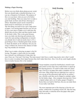 55
Making a Paper Drawing
Before you even think about gluing up any wood,
first you should make a detailed drawing or we
can say a blueprint of all details. The purpose of
this is so you know what you are in for before
you start building. There are many how to make a
guitar book out there and all have drawings to
follow. Remember pencil can be erased but a
band sawed or routed piece of wood can't.
The first thing you need to do is get a large piece
of paper, I use tracing paper because you can easily lay a new piece of paper over it and trace the
details that you have done and then maybe modify the body a little. This is also great because
once you make one drawing and someone else
wants the same pickup configuration or tremolo
you already have it and can easily trace it. It's a
good thing to have a finished guitar body around
to check the details on for reference, but you can
wing it without one, however the chances of making a big mistake are increased.
What I use to make a drawing on paper is the following. The paper, a small scale (as you might
have noticed I use millimeters) A long ruler, the
ones I have are 3 feet and 5 feet long. The main reason I don't have a really long metric rule is that I would
have to carry it on plane from Japan because they don't make them here. Also, I do all my scale length calculations in inches because this is the standard.
I keep templates around for humbuckers; tremolo routs
and control cavities that I have made before to speed up
the drawing process. If I need to make some new drawings I first do it on paper then make a template of it for
next time. Other things that are important are a neck so
you can get all the placement right and for an outline I
use a flexible scale that can be shaped to multiple radius
for the bodies shape. (See computer drawing) also I have
a digital caliper and a set of radius gauges I bought in
Korea these are hard to find here, but you can make them
if you really want them.
The most important part of the drawing is first the centerline, without this everything will be off. Take the long
ruler and make a centerline down the paper other parts
will be set to this.

 