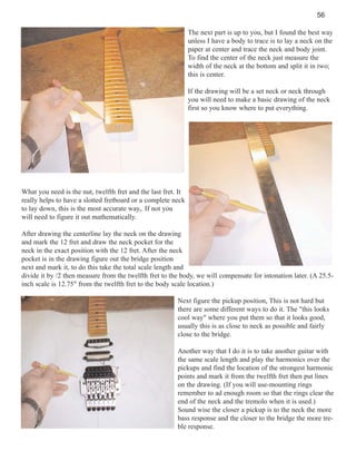 56
The next part is up to you, but I found the best way
unless I have a body to trace is to lay a neck on the
paper at center and trace the neck and body joint.
To find the center of the neck just measure the
width of the neck at the bottom and split it in two;
this is center.
If the drawing will be a set neck or neck through
you will need to make a basic drawing of the neck
first so you know where to put everything.

What you need is the nut, twelfth fret and the last fret. It
really helps to have a slotted fretboard or a complete neck
to lay down, this is the most accurate way,. If not you
will need to figure it out mathematically.
After drawing the centerline lay the neck on the drawing
and mark the 12 fret and draw the neck pocket for the
neck in the exact position with the 12 fret. After the neck
pocket is in the drawing figure out the bridge position
next and mark it, to do this take the total scale length and
divide it by /2 then measure from the twelfth fret to the body, we will compensate for intonation later. (A 25.5inch scale is 12.75" from the twelfth fret to the body scale location.)
Next figure the pickup position, This is not hard but
there are some different ways to do it. The "this looks
cool way" where you put them so that it looks good,
usually this is as close to neck as possible and fairly
close to the bridge.
Another way that I do it is to take another guitar with
the same scale length and play the harmonics over the
pickups and find the location of the strongest harmonic
points and mark it from the twelfth fret then put lines
on the drawing. (If you will use-mounting rings
remember to ad enough room so that the rings clear the
end of the neck and the tremolo when it is used.)
Sound wise the closer a pickup is to the neck the more
bass response and the closer to the bridge the more treble response.

 
