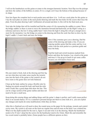 57
I will set the humbuckers on this guitar at center to the strongest harmonic location. Next flip over the pickups
and draw the outline of the bobbins at center, If it is a single coil I trace the bottom of the pickup because of
its shape.
Next lets figure the complete heel or neck pocket area and draw it in. I will use a neck plate for this guitar so
I lay the neck plate on center in the neck pocket drawing and mark the four holes for the screws then trace the
plate. From the plate drawing I add 5 millimeters all around and draw it; this will be the final neck area.
Next take the bridge that will be installed and find the center of it by measuring the saddles to center. Move
the bridge saddles so there is room to move the intonation forward and backward, set the High E string as a
reference and move the low E string saddle back 5 mm's from the high E string this will give enough movement for the intonation. Lay the bridge on center to the drawing and from the scale line that we drew lay the
high E saddle 1.5-mm's back and trace the bridge.
Now if the customer gave you a drawing, find the
center of the drawing and make a line. If you are
copying another guitar find the center and lay it on
center with the neck pocket as a position guide and
trace the body.
Find the knob and switch locations marked from
before and draw the location. Lay a knob at the point
and trace it. Get up go to lunch or get some coffee
because you will need to focus now.

Ok your mind is fresh, look at the drawing and first figure out what does not make sense maybe the tremolo
runs into the back of the guitar or the control's do not
have room or the guitar does not look balanced.
Clean up the body outline by using a flexible ruler by
finding two points around the body and bend the ruler
until it looks like a good shape then draw the line. This
can be a large section of the guitar outline and does not
need to be just a small area.
Keep doing this erasing things and adding things until the guitar 's shape is perfect, and I really mean perfect
there is no second chance. If it is a customer's personal design ask them to come look at it, you can explain
any changes and maybe do some modifications while they are there.
After this is finalized you will need to draw the routed areas on the paper for the pickups, tremolo and control
cavity routs. My system is all routs on the front are regular lines and all routs on the back I use a dotted line.
What ever the depth needed for the rout is, figure it out and write it on the drawing. Maybe the humbucker
needs to be 25 mm 's deep but the screws for the humbucker need to be 32mm. Mark this and remember the
less wood routed is probably better. (Some people have a different opinion on this).

 