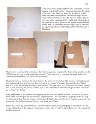 58
If the cavity plates are recessed draw this on there to. I usually
measure away from the routs 7 mm's and then draw the outline
of the plate. Then figure out where the screws will be and
make sure there is enough room for the screw to go into the
wood without breaking out the side. This is a mistake I made
only once and it was a pain to fix I had to drill 12mm holes at
the screw holes, epoxy dowels in and reshape them to hold the
screws. That's it for drawing by hand if you want to start making a guitar you should make templates from the drawing, See
Templates.

After the specs are finished it is time to do the Cad drawing; some programs like Bobcad Cam actually run the
CNC after the drawing is made so this is convenient. This section is very confusing for people that are not
familiar with cad drawing's but I will give an overview.
After the prototypes are finished it is time to move the guitar into production. The factories will need detailed
drawings to work from; this is so that there will not be any chance of mistakes during production. What is
done next is that we complete a final specification sheet. The spec sheets have all the information that you will
need to start producing the guitars. The first page of this chapter has a standard form specification sheet that I
use to finalize the designs.
Many people I talk to use different drawing programs for there own specific reasons. I started and still prefer
AutoCad for most design work because of its simple interface, I have tried Many Cad programs but the only
one that is easier than Autocad for many operations is Bobcad, I have not tried every program because they are
so expensive but I still recommend from my experience one of these.
To start a Cad drawing we need to have a basic layout hand drawn, I use graph paper in millimeters, and this
is impossible to find in the states so I either make it with a ruler or get it in Japan. From my book you can tell
that I prefer metric.

 
