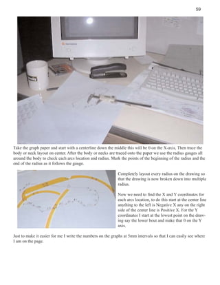 59

Take the graph paper and start with a centerline down the middle this will be 0 on the X-axis, Then trace the
body or neck layout on center. After the body or necks are traced onto the paper we use the radius gauges all
around the body to check each arcs location and radius. Mark the points of the beginning of the radius and the
end of the radius as it follows the gauge.
Completely layout every radius on the drawing so
that the drawing is now broken down into multiple
radius.
Now we need to find the X and Y coordinates for
each arcs location, to do this start at the center line
anything to the left is Negative X any on the right
side of the center line is Positive X. For the Y
coordinates I start at the lowest point on the drawing say the lower bout and make that 0 on the Y
axis.
Just to make it easier for me I write the numbers on the graphs at 5mm intervals so that I can easily see where
I am on the page.

 