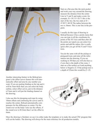 60
Start at a flat area like the neck pocket
and work your way around the drawing,
measure the distance from the center
Line in Y and X and make a note; for
example, X=-39.3 Y=28.71 this is the
start of the Arc; the Arc ends at X=47.09 Y=40.38 The radius between the
two is 30mm. This is one line in the program.
I usually do this type of drawing in
Bobcad because it has a points menu that
you can type in all the coordinates by
points of the XY Axis and then after all
the points are typed you can select two
points and add the radius; this is really
quick after you get all the X and Y locations.
You do the same with all the pickup or
pickguard routs and enter all the information into the drawing, If you are
working in 3D than you will also have a
Z axis that is the depth of the routs. I
start on a flat surface as 0 and anything
below is Negative Z. If the pickup rout is
a depth of 25mm this would be Z=-25.

Another interesting feature in the Bobcad program is the offset curves feature this will automatically offset and area by any number you
want. If you are putting binding on the top and it
will be 5mm thick than you can select the body
outline, select offset curves, put in the distance
of 5mm and it will put the binding channel on
the drawing.
I also use this for designing arch tops by using
10mm offsets and continuing the curves until it
reaches the center, Bobcad automatically compensates for the differences to center. For the
round over on the body I also use the offsets, if
the round over is R12mm than I set the offset to
6mm.
Once the drawing is finished, we use it to either make the templates or to make the actual CNC program that
will cut the bodies. The drawing will always be the main reference for all production models.

 