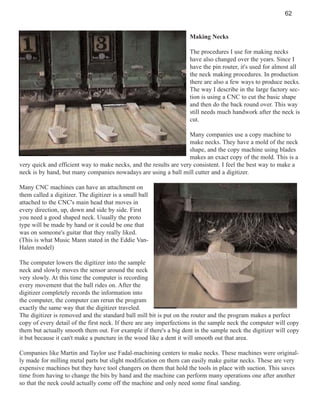 62

Making Necks
The procedures I use for making necks
have also changed over the years. Since I
have the pin router, it's used for almost all
the neck making procedures. In production
there are also a few ways to produce necks.
The way I describe in the large factory section is using a CNC to cut the basic shape
and then do the back round over. This way
still needs much handwork after the neck is
cut.
Many companies use a copy machine to
make necks. They have a mold of the neck
shape, and the copy machine using blades
makes an exact copy of the mold. This is a
very quick and efficient way to make necks, and the results are very consistent. I feel the best way to make a
neck is by hand, but many companies nowadays are using a ball mill cutter and a digitizer.
Many CNC machines can have an attachment on
them called a digitizer. The digitizer is a small ball
attached to the CNC's main head that moves in
every direction, up, down and side by side. First
you need a good shaped neck. Usually the proto
type will be made by hand or it could be one that
was on someone's guitar that they really liked.
(This is what Music Mann stated in the Eddie VanHalen model)
The computer lowers the digitizer into the sample
neck and slowly moves the sensor around the neck
very slowly. At this time the computer is recording
every movement that the ball rides on. After the
digitizer completely records the information into
the computer, the computer can rerun the program
exactly the same way that the digitizer traveled.
The digitizer is removed and the standard ball mill bit is put on the router and the program makes a perfect
copy of every detail of the first neck. If there are any imperfections in the sample neck the computer will copy
them but actually smooth them out. For example if there's a big dent in the sample neck the digitizer will copy
it but because it can't make a puncture in the wood like a dent it will smooth out that area.
Companies like Martin and Taylor use Fadal-machining centers to make necks. These machines were originally made for milling metal parts but slight modification on them can easily make guitar necks. These are very
expensive machines but they have tool changers on them that hold the tools in place with suction. This saves
time from having to change the bits by hand and the machine can perform many operations one after another
so that the neck could actually come off the machine and only need some final sanding.

 