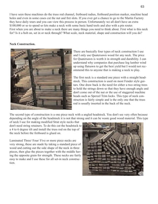 63
I have seen these machines do the truss rod channel, fretboard radius, fretboard position marker, machine head
holes and even in some cases cut the nut and fret slots. If you ever get a chance to go to the Martin Factory
they have daily tours and you can view this process in person. Unfortunately we all don't have an extra
$100,000 or so to spend so lets make a neck with some basic hand tools and also with a pin router.
First when you are about to make a neck there are many things you need to think about. First what is this neck
for? Is it a bolt on, set in or neck through? What scale, neck material, shape and construction will you do?

Neck Construction.
There are basically four types of neck construction I use
and I only use Quatersawn wood for any neck. The price
for Quatersawn is worth it in strength and durability. I can
understand why companies that purchase log lumber wind
up using flatsawn to get the best yield but I would not recommend this to anyone that is making a neck to play.
The first neck is a standard one piece with a straight headstock. This construction is used on most Fender style guitars. One draw back is the need for either a two string trees
to hold the strings down so that they have enough angle and
don't come out of the nut or the use of staggered machine
heads such as Sperzel Trim locks. This type of neck construction is fairly simple and is the only one that the truss
rod is usually inserted in the back of the neck.

The second type of construction is a one piece neck with a angled headstock. You don't see very often because
depending on the angle of the headstock it is not that strong and it can be waste good wood material. This type
of neck I use for making modified Strat style necks that
don't need string retainers. To do this cut the headstock to
a 4 to 6 degree tilt and install the truss rod on the top of
the neck before the fretboard is glued on.
Laminated Three/ Four/ Five or more piece necks are
very strong, these are made by taking a standard piece of
wood and cutting out the side shape of the neck in three
pieces, then glue the pieces together with the middle having the opposite grain for strength. These necks are fairly
easy to make and I use these for all set-in neck construction.

 
