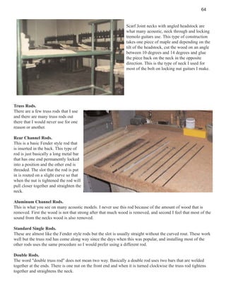 64

Scarf Joint necks with angled headstock are
what many acoustic, neck through and locking
tremolo guitars use. This type of construction
takes one piece of maple and depending on the
tilt of the headstock, cut the wood on an angle
between 10 degrees and 14 degrees and glue
the piece back on the neck in the opposite
direction. This is the type of neck I used for
most of the bolt on locking nut guitars I make.

Truss Rods.
There are a few truss rods that I use
and there are many truss rods out
there that I would never use for one
reason or another.
Rear Channel Rods.
This is a basic Fender style rod that
is inserted in the back. This type of
rod is just basically a long metal bar
that has one end permanently locked
into a position and the other end is
threaded. The slot that the rod is put
in is routed on a slight curve so that
when the nut is tightened the rod will
pull closer together and straighten the
neck.
Aluminum Channel Rods.
This is what you see on many acoustic models. I never use this rod because of the amount of wood that is
removed. First the wood is not that strong after that much wood is removed, and second I feel that most of the
sound from the necks wood is also removed.
Standard Single Rods.
These are almost like the Fender style rods but the slot is usually straight without the curved rout. These work
well but the truss rod has come along way since the days when this was popular, and installing most of the
other rods uses the same procedure so I would prefer using a different rod.
Double Rods.
The word "double truss rod" does not mean two way. Basically a double rod uses two bars that are welded
together at the ends. There is one nut on the front end and when it is turned clockwise the truss rod tightens
together and straightens the neck.

 