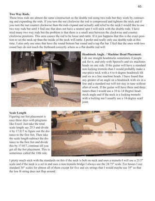 65
Two Way Rods.
These truss rods are almost the same construction as the double rod using two rods but they work by contracting and expanding the rods. If you turn the nut clockwise the rod is compressed and tightens the neck and if
you turn the nut counter clockwise than the rods expand and actually add relief to the neck.I would like to use
two way rods but until I find one that does not have a neutral spot I will stick with the double rods. I have
tried many two way rods but the problem is that there is a small area between the clockwise and counter
clockwise positions. This area causes the rod to be loose and rattle. If it just happens that this is the exact position to set the neck up than the inside of the neck will rattle. I prefer and really only use double rods at this
time. I also only use ones that have the round bottom bar round and a top flat bar. I feel that the ones with two
round bars do not touch the fretboard correctly where as a flat double rod will.
Headstock Angle. / Machine Head Placement.
I do use straight headstocks sometimes if people
ask for it, and only with Sperzel's and six machines
heads on one side. If the guitar will have a standard
non-locking tremolo than I would probably make a
one-piece neck with a 4 to 6 degree headstock tilt
and six in a line machine heads. I have found that
any greater of an angle on a headstock with six in a
line and a standard nut will not stay in tune without
allot of work. If the guitar will have three and three
tuners than I would use a 10 to 14 Degree headstock angle and if the neck is a locking tremolo
with a locking nut I usually use a 14-degree scarf
joint.

Scale Length
Figuring out fret placement is
easy these days with programs
like Excel. Just take the total
scale length say 25.5 and divide
it by 17.817 to figure out the distance to the first fret, Then take
the scale length subtract the distance to the first fret and divide
this by 17.817, continue till you
get all the fret placement. This is
sometimes called the 18th rule.
I pretty much stick with the standards on this if the neck is bolt on neck and uses a tremolo I will use a 25.5"
scale and if the neck is a set in and uses a non tremolo bridge I always use the 24.75" scale. For basses I use
standard 34" scales for almost all of them except for five and six strings that I would maybe use 35" so that
the low B string does not flop around.

 