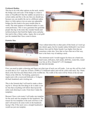 66
Fretboard Radius.
This has to do with other options on the neck, mainly
the bridge style and scale. If the bridge is a tune-omatic or FloydRose® than the saddles are preset to a
certain radius and this is the one that you should use,
because you can modify the nut to a different radius
there is a little option even on some non adjustable
bridges but this tends to be more trouble than its
worth. The main purpose of fretboard radius is a personal preference. This is not a guarantee but generally
people that dig in the notes like rounder boards and
technical players that bend the higher notes and play
fast tend to like a flatter radius. Again, this is not gold
just the standard that I have come to know.
Fretwire Size.
I have talked about this in other parts of this book so I won't go
into details again, but for rounder radius fretboard's I use lower
thinner frets and for flatter boards I use higher frets that are
sometimes wider also. Now that we have that out of the way,
here is the basic way of making a neck.
The minimum tools I would suggest for these are a band saw,
hand router, drill press, belt sander, drill bits, router-bits, round
over bits at 20 to 25mm(3/4"-1.0") Sandpaper
80/180/220/320/400.
First, you need to make a drawing and figure out what type of neck you will make . Lets say this will be a bolt
on neck that is 25.5" scale has 24 frets a 430R (17") fretboard radius and will be a thin wide neck, Say 18mm
thick at the first fret and 20mm thick at the twelfth fret. The width of the neck will be 43mm at the nut and
56mm at the 24th fret. No binding, quatersawn
maple neck with a rosewood fretboard, a 14 degree
tilt back headstock and a locking nut.
This is the formula that I will need to make a drawing for it. Always the first thing to do is make a center line that everything will follow then layout the
entire neck drawing to scale. From here I make the
templates.
Because I have a pin router I will make one template
for the neck and one template for the headstock, The
reason for two templates is the neck will have a tilt
and I will need to do some work on the headstock
laying it flat. If the neck were a straight headstock I
would use just one template.

 