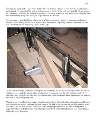 67
Next I get the wood ready; I have found that the best way to make a neck is to start from the exact thickness
wood needed. For example, if the neck at its thickest part is 25mm (At the neck pocket) and I will use a 4mm
thick fretboard I will plane the wood to 21mm before I even start making the neck, once the neck is glued up I
don't want to remove any extra wood just shape the back and it’s done.
Once the wood is planed to 21mm, I locate the scarf joint on the neck. I want it to start at the third fret for
strength. I prefer a chop saw set for 14 degrees, but a miter saw or very steady hand on a band saw will also
work, (my hands are not that steady I would make a jig)

Cut the scarf joint and if you have a jointer plane the wood flat if not use the belt sander to flatten the surface.
Once the wood is ready for gluing, take a small amount of water and open the cells in the area that will be
joined they were crushed when they were sawed so the glue could easily come loose. Just dampen the area and
wait for it to dry before gluing it up.
After the wood is glued and dried make a straight centerline down the middle of the neck and use double stick
tape to attach the template. Band saw the basic shape of the neck at the fretboard, be careful around the headstock area. After the neck is sawed to the basic shape, I use the pin router with a 12mm bit and pin rout to
shape the fretboard part of the neck. Without the pin router I will wait until the fretboard is on before I finish
shaping the necks dimension.

 