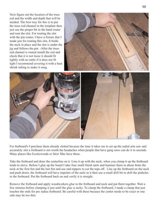 68
Next figure out the location of the truss
rod and the width and depth that will be
needed. The best way for this is to put
the truss rod channel in the template then
just use the proper bit in the hand router
and rout the slot. For routing the slot
with the pin router, I have a fixture that I
made just for routing this slot, It holds
the neck in place and the slot is under the
jig and follows the pin. -After the truss
rod channel is routed install the rod and
check that it is not loose it should fit
tightly with no rattle if it does not fit
tight I recommend covering it with a heat
shrink tubing to make it snug.

For fretboard's I purchase them already slotted because the time it takes me to set up the radial arm saw and
accurately slot a fretboard is not worth the headaches when people that have gang saws can do it in seconds.
Many places like Exoticwoods or Stew Mac have these.
Take the fretboard and draw the centerline on it. Line it up with the neck, when you clamp it up the fretboard
tends to move. Before I glue up the board I take four small finish nails and hammer them in about 4mm the
neck at the first fret and the last fret and use end nippers to cut the tops off. Line up the fretboard on the neck
and push down, the fretboard will have imprints of the nails in it then use a small drill bit to drill the pinholes
in the fretboard. Put the fretboard back on and verify it is straight.
Remove the fretboard and apply woodworkers glue to the fretboard and neck and put them together. Wait a
few minutes before clamping it just until the glue is tacky. To clamp the fretboard, I made a clamp that just
touches the ends for pre radius fretboard. Be careful with these because the center needs to be exact or one
side may be too thin.

 