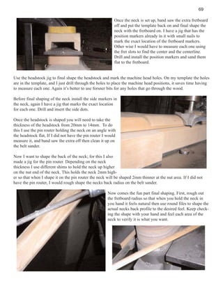 69
Once the neck is set up, band saw the extra fretboard
off and put the template back on and final shape the
neck with the fretboard on. I have a jig that has the
position markers already in it with small nails to
mark the exact location of the fretboard markers.
Other wise I would have to measure each one using
the fret slots to find the center and the centerline.
Drill and install the position markers and sand them
flat to the fretboard.

Use the headstock jig to final shape the headstock and mark the machine head holes. On my template the holes
are in the template, and I just drill through the holes to place the machine head positions, it saves time having
to measure each one. Again it’s better to use forsner bits for any holes that go through the wood.
Before final shaping of the neck install the side markers in
the neck, again I have a jig that marks the exact location
for each one. Drill and insert the side dots.
Once the headstock is shaped you will need to take the
thickness of the headstock from 20mm to 14mm. To do
this I use the pin router holding the neck on an angle with
the headstock flat, If I did not have the pin router I would
measure it, and band saw the extra off then clean it up on
the belt sander.
Now I want to shape the back of the neck; for this I also
made a jig for the pin router. Depending on the neck
thickness I use different shims to hold the neck up higher
on the nut end of the neck. This holds the neck 2mm higher so that when I shape it on the pin router the neck will be shaped 2mm thinner at the nut area. If I did not
have the pin router, I would rough shape the necks back radius on the belt sander.
Now comes the fun part final shaping. First, rough out
the fretboard radius so that when you hold the neck in
you hand it feels natural then use round files to shape the
actual necks back profile to the desired feel. Keep checking the shape with your hand and feel each area of the
neck to verify it is what you want.

 