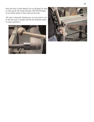 70
Once the neck is final shaped I use an 80 paper by hand
to clean up the file marks and then 180/220/320 paper
on an orbital sander to final sand out the neck.
The neck is basically finished now we just need to verify that the neck is straight and that the fretboard radius
is correct and fret it.

 