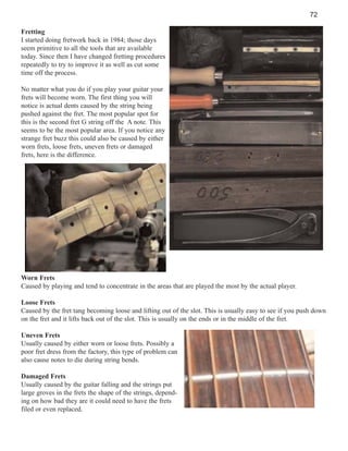 72
Fretting
I started doing fretwork back in 1984; those days
seem primitive to all the tools that are available
today. Since then I have changed fretting procedures
repeatedly to try to improve it as well as cut some
time off the process.
No matter what you do if you play your guitar your
frets will become worn. The first thing you will
notice is actual dents caused by the string being
pushed against the fret. The most popular spot for
this is the second fret G string off the A note. This
seems to be the most popular area. If you notice any
strange fret buzz this could also be caused by either
worn frets, loose frets, uneven frets or damaged
frets, here is the difference.

Worn Frets
Caused by playing and tend to concentrate in the areas that are played the most by the actual player.
Loose Frets
Caused by the fret tang becoming loose and lifting out of the slot. This is usually easy to see if you push down
on the fret and it lifts back out of the slot. This is usually on the ends or in the middle of the fret.
Uneven Frets
Usually caused by either worn or loose frets. Possibly a
poor fret dress from the factory, this type of problem can
also cause notes to die during string bends.
Damaged Frets
Usually caused by the guitar falling and the strings put
large groves in the frets the shape of the strings, depending on how bad they are it could need to have the frets
filed or even replaced.

 