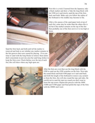 74
Next this is a trick I learned from the Japanese, take
a black marker and draw a Take the long block with
the #280 on it and slowly sand the top of the frets
back and forth. Make sure you follow the radius of
the fretboard or the middle may become to flat.
After a few passes of the sand paper look at top of
each fret, some may be wider than the others this is
ok but if the marker remains on the top of the fret
then probably one of the frets next to it is too high or
loose.

Sand the frets back and forth until all the marker is
removed and look to see whether any marker remains in
the fret grooves that were caused by playing. If so continue to sand with the long blocks to remove these dents
don't concentrate in just one area but sand long strokes to
keep the frets even. Check theline over the top of each
fret; this will show where any high spots are.

After the frets are even then use the long block with the
#500 to sand out the #280 scratches on the frets. Next take
the round block and hold #500 paper on it and sand back
and forth the length of the fretboard to remove any scratches from the frets, this will also round the tops and sides. Be
careful not to sand the tops too round you don't want to
loose the top crown. Repeat this process with the #800/
#1000 and #1500 paper and final polish the tops of the frets
with the #0000 steel wool.

 