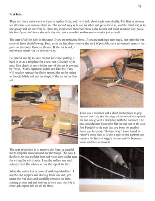 76
Fret Jobs
There are three main ways to I use to replace frets, and I will talk about each individually. The first is the way
we all learn is to hammer them in. The second way is to use an arbor and press them in, and the third way is to
use epoxy and set the frets in. From my experience the arbor press is the fastest and most accurate way possible but if you don't have the tools for this, just a standard rubber mallet works just as well.
The start of all fret jobs is the same if you are replacing frets. If you are making a new neck, just omit the fret
removal from the following. First, as in the fret dress remove the neck if possible; on a set-in neck remove the
parts on the body. Remove the nut, If the nut is old, it
may break when you try to remove it,
Be careful and try to save the nut for either putting it
back in or as a template for a new nut. Gibson® style
nuts, first check to see whether any of the nut is covered
by finish. (Many Japanese guitars are like this.) You
will need to remove the finish around the nut by using
an Exacto blade and cut the shape of the nut in the finish.

Then use a hammer and a short metal piece to pop
the nut out. Lay the flat edge of the metal bar against
the nut and give it a sharp tap with the hammer. The
nut should come loose then lift the nut out of the slot.
For Fender® style nuts that are bone, or graphite
these can be tricky. The best way I have found to
remove these nuts is to use a pair of end nippers that
remove the frets to wiggle the nut until it becomes
loose and then remove it.
The next procedure is to remove the frets, be careful
not to chip the wood around the fret tangs. The way I
do this is to use a solder iron and rosin core solder used
for wiring the electronics. I use the solder iron and
actually melt the soldier across the top of the fret.
When the entire fret is covered with liquid soldier. I
use the end nippers and starting from one end, get
under the fret sides and carefully remove the frets,
starting at one end and moving across until the fret is
removed, repeat this on all the frets.

 