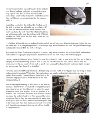 77
For old worn frets that are hard to get with the end nippers, I use a hacksaw blade that is ground down to a
very tapered end. We call this a fret-lifting tool. It
works like a small wedge that can be inserted under the
frets end lifting it just enough to get the fret nippers
under it.
Depending on whether the fretboard is finished and if
the neck is straight we will make our next choices. If
the neck has a maple fretboard and is finished with
clear; hopefully, the neck would have been straight and
we will just carefully sand the fretboard with #500 not
breaking the finish, clean the slots with a small fret saw
and replace the frets.
If a finished fretboard is uneven and needs to be sanded, we will have to refinish the fretboard. Adjust the truss
rod so the neck is as straight as possible. Use a straight edge on the fretboard and look for light under the edge
and adjust the truss rod till the neck is straight.
To remove the finish, first start with a grit of #180 on a long block to remove the fretboard finish and sand the
fretboard level keeping the proper radius. Sand the scratches out with #220, #280/#500 sandpaper.
I always spray the finish on before fretting because the fretboard is easier to sand before the frets are in. When
applying a finish after fretting, you will need to sand the finch between the frets. This is a royal pain, not
impossible but the end result will not look as good. Now you need to check the slot width and depth, comparing it to the new frets that will be installed.
For some reason most Dunlop frets have a different tang and stud width. Why? I guess they are trying to make
replacements for originals? With other fretwire the tangs are usually uniform in width so they are easy to
replace. Fretwire like Dunlop® has so many sizes in the
studs and tangs you need to check the size of the wire
before installing it.
Now a very important thing to think about is the fretwire
hardness. If the fretwire is very hard, you need to compensate with a larger fret slot. If the wire is softer like most
production guitar frets, a tighter slot is not so much of a
problem. The same exact size fret with a different hardness
can cause the necks to back bow. This is caused by when
you put the frets in they are compressed in the wood, this
actually will push the wood between the frets together and
if the wire is very hard then it can cause a back bow in the
neck that string tension and the truss rod will not be able
to compensate for.

 