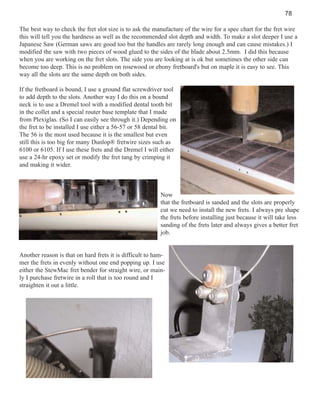 78
The best way to check the fret slot size is to ask the manufacture of the wire for a spec chart for the fret wire
this will tell you the hardness as well as the recommended slot depth and width. To make a slot deeper I use a
Japanese Saw (German saws are good too but the handles are rarely long enough and can cause mistakes.) I
modified the saw with two pieces of wood glued to the sides of the blade about 2.5mm. I did this because
when you are working on the fret slots. The side you are looking at is ok but sometimes the other side can
become too deep. This is no problem on rosewood or ebony fretboard's but on maple it is easy to see. This
way all the slots are the same depth on both sides.
If the fretboard is bound, I use a ground flat screwdriver tool
to add depth to the slots. Another way I do this on a bound
neck is to use a Dremel tool with a modified dental tooth bit
in the collet and a special router base template that I made
from Plexiglas. (So I can easily see through it.) Depending on
the fret to be installed I use either a 56-57 or 58 dental bit.
The 56 is the most used because it is the smallest but even
still this is too big for many Dunlop® fretwire sizes such as
6100 or 6105. If I use these frets and the Dremel I will either
use a 24-hr epoxy set or modify the fret tang by crimping it
and making it wider.

Now
that the fretboard is sanded and the slots are properly
cut we need to install the new frets. I always pre shape
the frets before installing just because it will take less
sanding of the frets later and always gives a better fret
job.

Another reason is that on hard frets it is difficult to hammer the frets in evenly without one end popping up. I use
either the StewMac fret bender for straight wire, or mainly I purchase fretwire in a roll that is too round and I
straighten it out a little.

 