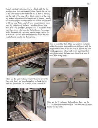 79
First, I cut the frets to size; I have a block with the fret
numbers in it from one to twenty-four. Verify that the fret
is the same shape as the fretboard and if there is binding
nip the ends of the tang off so it just comes in at the binding and the edge of the fret hangs over.To do this I usually
use a standard pair of end nippers and a small smooth file
to file the tang flush. Lately, I have become to rely more
on a fret end-nipping tool that I purchased from Stew
Mac. It is very good tool, but you need to be careful that it
cuts them even; otherwise, the fret ends may have space
under them and this can cause a string to get caught. So
even when I use the Stew Mac nippers I check the ends
carefully and usually file them a little.

Now to install the frets I first use a rubber mallet to
set the frets in the slots and then a drill press with the
proper radius arbor to set the frets in. I made my own
wooden presses a while back on my pin router but
since I purchased the brass ones from Stew Mac, I
have been using them.

I first use the same radius as the fretboard to press the
frets, and then I use a smaller radius to check the fret
ends are pressed in. For example, if the radius is 9"

I first use the 9" radius on the board and then I use the
7.25" to press just the ends down. This does not touch the
middle just the ends.

 