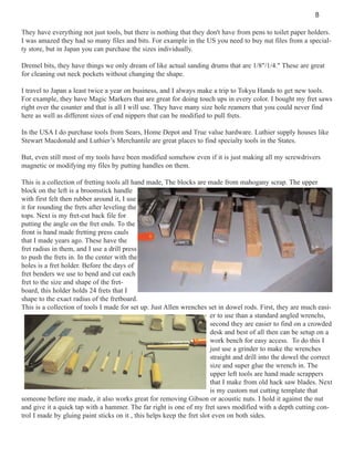 8
They have everything not just tools, but there is nothing that they don't have from pens to toilet paper holders.
I was amazed they had so many files and bits. For example in the US you need to buy nut files from a specialty store, but in Japan you can purchase the sizes individually.
Dremel bits, they have things we only dream of like actual sanding drums that are 1/8"/1/4." These are great
for cleaning out neck pockets without changing the shape.
I travel to Japan a least twice a year on business, and I always make a trip to Tokyu Hands to get new tools.
For example, they have Magic Markers that are great for doing touch ups in every color. I bought my fret saws
right over the counter and that is all I will use. They have many size hole reamers that you could never find
here as well as different sizes of end nippers that can be modified to pull frets.
In the USA I do purchase tools from Sears, Home Depot and True value hardware. Luthier supply houses like
Stewart Macdonald and Luthier’s Merchantile are great places to find specialty tools in the States.
But, even still most of my tools have been modified somehow even if it is just making all my screwdrivers
magnetic or modifying my files by putting handles on them.
This is a collection of fretting tools all hand made, The blocks are made from mahogany scrap. The upper
block on the left is a broomstick handle
with first felt then rubber around it, I use
it for rounding the frets after leveling the
tops. Next is my fret-cut back file for
putting the angle on the fret ends. To the
front is hand made fretting press cauls
that I made years ago. These have the
fret radius in them, and I use a drill press
to push the frets in. In the center with the
holes is a fret holder. Before the days of
fret benders we use to bend and cut each
fret to the size and shape of the fretboard, this holder holds 24 frets that I
shape to the exact radius of the fretboard.
This is a collection of tools I made for set up. Just Allen wrenches set in dowel rods. First, they are much easier to use than a standard angled wrenchs,
second they are easier to find on a crowded
desk and best of all then can be setup on a
work bench for easy access. To do this I
just use a grinder to make the wrenches
straight and drill into the dowel the correct
size and super glue the wrench in. The
upper left tools are hand made scrappers
that I make from old hack saw blades. Next
is my custom nut cutting template that
someone before me made, it also works great for removing Gibson or acoustic nuts. I hold it against the nut
and give it a quick tap with a hammer. The far right is one of my fret saws modified with a depth cutting control I made by gluing paint sticks on it , this helps keep the fret slot even on both sides.

 