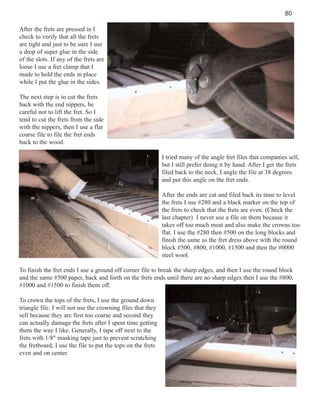 80
After the frets are pressed in I
check to verify that all the frets
are tight and just to be sure I use
a drop of super glue in the side
of the slots. If any of the frets are
loose I use a fret clamp that I
made to hold the ends in place
while I put the glue in the sides.
The next step is to cut the frets
back with the end nippers, be
careful not to lift the fret. So I
tend to cut the frets from the side
with the nippers, then I use a flat
coarse file to file the fret ends
back to the wood.
I tried many of the angle fret files that companies sell,
but I still prefer doing it by hand. After I get the frets
filed back to the neck, I angle the file at 38 degrees
and put this angle on the fret ends.
After the ends are cut and filed back its time to level
the frets I use #280 and a black marker on the top of
the frets to check that the frets are even. (Check the
last chapter) I never use a file on them because it
takes off too much meat and also make the crowns too
flat. I use the #280 then #500 on the long blocks and
finish the same as the fret dress above with the round
block #500, #800, #1000, #1500 and then the #0000
steel wool.
To finish the fret ends I use a ground off corner file to break the sharp edges, and then I use the round block
and the same #500 paper, back and forth on the frets ends until there are no sharp edges then I use the #800,
#1000 and #1500 to finish them off.
To crown the tops of the frets, I use the ground down
triangle file. I will not use the crowning files that they
sell because they are first too coarse and second they
can actually damage the frets after I spent time getting
them the way I like. Generally, I tape off next to the
frets with 1/8" masking tape just to prevent scratching
the fretboard; I use the file to put the tops on the frets
even and on center.

 