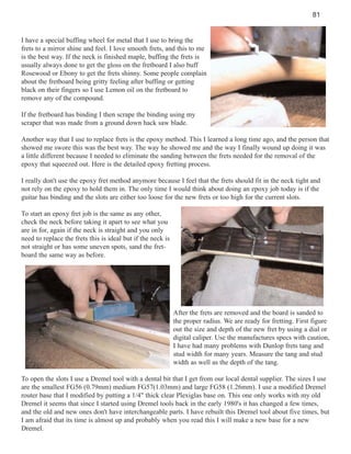 81

I have a special buffing wheel for metal that I use to bring the
frets to a mirror shine and feel. I love smooth frets, and this to me
is the best way. If the neck is finished maple, buffing the frets is
usually always done to get the gloss on the fretboard I also buff
Rosewood or Ebony to get the frets shinny. Some people complain
about the fretboard being gritty feeling after buffing or getting
black on their fingers so I use Lemon oil on the fretboard to
remove any of the compound.
If the fretboard has binding I then scrape the binding using my
scraper that was made from a ground down hack saw blade.
Another way that I use to replace frets is the epoxy method. This I learned a long time ago, and the person that
showed me swore this was the best way. The way he showed me and the way I finally wound up doing it was
a little different because I needed to eliminate the sanding between the frets needed for the removal of the
epoxy that squeezed out. Here is the detailed epoxy fretting process.
I really don't use the epoxy fret method anymore because I feel that the frets should fit in the neck tight and
not rely on the epoxy to hold them in. The only time I would think about doing an epoxy job today is if the
guitar has binding and the slots are either too loose for the new frets or too high for the current slots.
To start an epoxy fret job is the same as any other,
check the neck before taking it apart to see what you
are in for, again if the neck is straight and you only
need to replace the frets this is ideal but if the neck is
not straight or has some uneven spots, sand the fretboard the same way as before.

After the frets are removed and the board is sanded to
the proper radius. We are ready for fretting. First figure
out the size and depth of the new fret by using a dial or
digital caliper. Use the manufactures specs with caution,
I have had many problems with Dunlop frets tang and
stud width for many years. Measure the tang and stud
width as well as the depth of the tang.
To open the slots I use a Dremel tool with a dental bit that I get from our local dental supplier. The sizes I use
are the smallest FG56 (0.79mm) medium FG57(1.03mm) and large FG58 (1.26mm). I use a modified Dremel
router base that I modified by putting a 1/4" thick clear Plexiglas base on. This one only works with my old
Dremel it seems that since I started using Dremel tools back in the early 1980's it has changed a few times,
and the old and new ones don't have interchangeable parts. I have rebuilt this Dremel tool about five times, but
I am afraid that its time is almost up and probably when you read this I will make a new base for a new
Dremel.

 