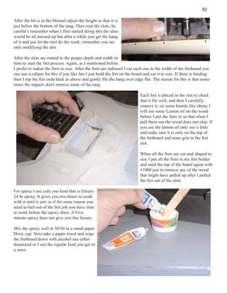 82
After the bit is in the Dremel adjust the height so that it is
just below the bottom of the tang, Then rout the slots, be
careful I remember when I first started doing this the slots
would be all messed up but after a while you get the hang
of it and just let the tool do the work, remember you are
only modifying the slot.
After the slots are routed to the proper depth and width its
time to start the fret process. Again, as I mentioned before
I prefer to radius the frets to size. After the frets are radiused I cut each one to the width of the fretboard you
can use a caliper for this if you like but I just hold the fret on the board and cut it to size. If there is binding
then I nip the fret ends back as above and gently file the hang over edge flat. The reason for this is that sometimes the nippers don't remove some of the tang.
Each fret is placed in the slot to check
that it fits well, and then I carefully
remove it, on some boards like ebony I
will use some Lemon oil on the wood
before I put the frets in so that when I
pull them out the wood does not chip. If
you use the lemon oil only use a little
and make sure it is only on the top of
the fretboard and none gets in the fret
slot.
When all the frets are cut and shaped to
size I put all the frets in my fret holder
and sand the top of the board again with
#1000 just to remove any of the wood
that might have pulled up after I pulled
the fret out of the slots
For epoxy I use only one kind that is Elmers
24 hr epoxy, It gives you two hours to work
with it until it sets so if for some reason you
need to bail out of the fret job you have time
to work before the epoxy dries. A Fiveminute epoxy does not give you this luxury.
Mix the epoxy well at 50/50 in a small paper
Dixie cup. Next take a paper towel and wipe
the fretboard down with alcohol use either
denatured or I use the regular kind you get in
a store.

 