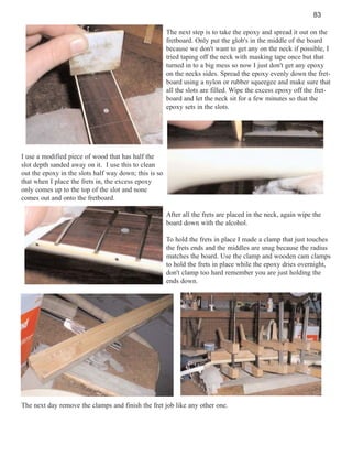 83
The next step is to take the epoxy and spread it out on the
fretboard. Only put the glob's in the middle of the board
because we don't want to get any on the neck if possible, I
tried taping off the neck with masking tape once but that
turned in to a big mess so now I just don't get any epoxy
on the necks sides. Spread the epoxy evenly down the fretboard using a nylon or rubber squeegee and make sure that
all the slots are filled. Wipe the excess epoxy off the fretboard and let the neck sit for a few minutes so that the
epoxy sets in the slots.

I use a modified piece of wood that has half the
slot depth sanded away on it. I use this to clean
out the epoxy in the slots half way down; this is so
that when I place the frets in, the excess epoxy
only comes up to the top of the slot and none
comes out and onto the fretboard.
After all the frets are placed in the neck, again wipe the
board down with the alcohol.
To hold the frets in place I made a clamp that just touches
the frets ends and the middles are snug because the radius
matches the board. Use the clamp and wooden cam clamps
to hold the frets in place while the epoxy dries overnight,
don't clamp too hard remember you are just holding the
ends down.

The next day remove the clamps and finish the fret job like any other one.

 