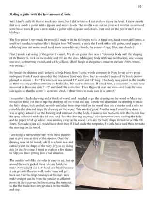 85
Making a guitar with the least amount of tools.
Well I don't really do this so much any more, but I did before so I can explain it easy in detail. I know people
that have made a guitar with a jigsaw and some chisels. The results were not so great so I need to recommend
some basic tools. If you want to make a guitar with a jigsaw and chisels. Just omit all the power stuff. (Just
kidding)
The first guitar I ever made for myself, I made with the following tools. A band saw, hand router, drill press, a
small belt sander, templates that I bought from WD music, a neck that I took off an old guitar, sand paper, a
soldiering iron and some small hand tools (screwdrivers, chisels, the essential rasp, files, and chisels.)
First, I made a drawing of the guitar I wanted, My dream guitar then was a Telecaster body with the shaping
of the Ibanez S, thick in the middle and thin on the sides. Mahogany body with two humbuckers, one volume
one tone , a three way switch, and a Floyd Rose. (Don't laugh at the guitar I made in the late 1980's when I
was young.)
So I made the drawing and I ordered a body blank from Exotic woods company in New Jersey a two piece
mahogany blank. I don't remember the thickness from back then, but I remember I ordered the blank custom
planned to around 1 3/4" The total size was around 15" wide and 24" long. This body was joined in the middle
so there was my perfect centerline on both sides. No need to measure. If it had been, a one piece I would have
measured in from one side 7 1/2" and made the centerline. Then flipped it over and measured from the same
side again so that the center is accurate, check it three times to make sure it is correct.
I remember I had a drawing and a block of wood, and I needed to get the drawing on the wood so Mace my
boss at the time told me to tape the drawing on the wood and use a push pin all around the drawing to make
the body shape, neck pocket, tremolo and other routs imprinted on the wood then use a marker and a ruler to
complete the dots and copy the drawing on the wood. This worked great. Another way I could have done it
was to spray adhesive on the drawing and laminate it to the body. I found a few problems with this before like
the spray adhesive made the ink run, and I lost the drawing anyway, I also remember once sanding the body
and the paper lifted up while I was sanding away at the wood. Let's say the body shape turned out a little different. Nowadays just as I would have done then if I had made the templates, I would have used them to make
the drawing on the wood.
I am doing a reenactment here with these pictures
just to give you an idea of the process. Once the
drawing was on the wood, take it to a band saw and
carefully cut the shape of the body. If you are doing
this for the first time, I need to explain a few things
to help you from getting into a bad situation.
The outside body like the sides is easy to cut, but up
around the neck pocket these cuts are harder to
make. Nowadays I use 1/4" band saw blade because
it can get into the area well, make turns and get
back out. For the deep cutaways at the neck area
make straight cuts in from the outside to different
points in the cutaways before making the main cut,
so that the blade does not get stuck in the middle
and stop.

 