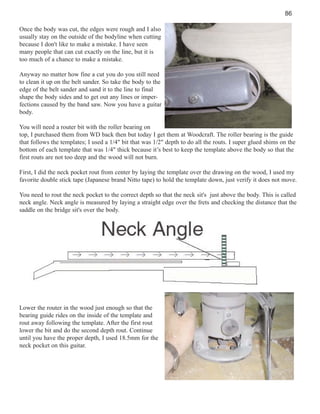 86
Once the body was cut, the edges were rough and I also
usually stay on the outside of the bodyline when cutting
because I don't like to make a mistake. I have seen
many people that can cut exactly on the line, but it is
too much of a chance to make a mistake.
Anyway no matter how fine a cut you do you still need
to clean it up on the belt sander. So take the body to the
edge of the belt sander and sand it to the line to final
shape the body sides and to get out any lines or imperfections caused by the band saw. Now you have a guitar
body.
You will need a router bit with the roller bearing on
top, I purchased them from WD back then but today I get them at Woodcraft. The roller bearing is the guide
that follows the templates; I used a 1/4" bit that was 1/2" depth to do all the routs. I super glued shims on the
bottom of each template that was 1/4" thick because it’s best to keep the template above the body so that the
first routs are not too deep and the wood will not burn.
First, I did the neck pocket rout from center by laying the template over the drawing on the wood, I used my
favorite double stick tape (Japanese brand Nitto tape) to hold the template down, just verify it does not move.
You need to rout the neck pocket to the correct depth so that the neck sit's just above the body. This is called
neck angle. Neck angle is measured by laying a straight edge over the frets and checking the distance that the
saddle on the bridge sit's over the body.

Lower the router in the wood just enough so that the
bearing guide rides on the inside of the template and
rout away following the template. After the first rout
lower the bit and do the second depth rout. Continue
until you have the proper depth, I used 18.5mm for the
neck pocket on this guitar.

 