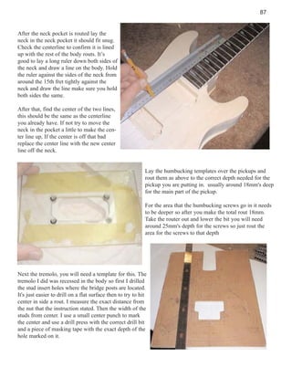 87

After the neck pocket is routed lay the
neck in the neck pocket it should fit snug.
Check the centerline to confirm it is lined
up with the rest of the body routs. It’s
good to lay a long ruler down both sides of
the neck and draw a line on the body. Hold
the ruler against the sides of the neck from
around the 15th fret tightly against the
neck and draw the line make sure you hold
both sides the same.
After that, find the center of the two lines,
this should be the same as the centerline
you already have. If not try to move the
neck in the pocket a little to make the center line up, If the center is off that bad
replace the center line with the new center
line off the neck.

Lay the humbucking templates over the pickups and
rout them as above to the correct depth needed for the
pickup you are putting in. usually around 18mm's deep
for the main part of the pickup.
For the area that the humbucking screws go in it needs
to be deeper so after you make the total rout 18mm.
Take the router out and lower the bit you will need
around 25mm's depth for the screws so just rout the
area for the screws to that depth

Next the tremolo, you will need a template for this. The
tremolo I did was recessed in the body so first I drilled
the stud insert holes where the bridge posts are located.
It's just easier to drill on a flat surface then to try to hit
center in side a rout. I measure the exact distance from
the nut that the instruction stated. Then the width of the
studs from center. I use a small center punch to mark
the center and use a drill press with the correct drill bit
and a piece of masking tape with the exact depth of the
hole marked on it.

 