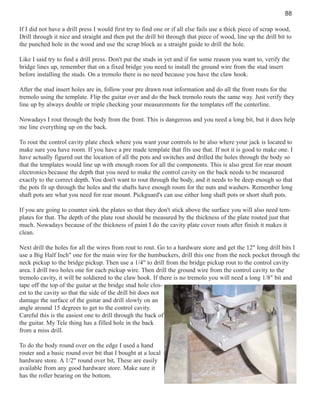 88
If I did not have a drill press I would first try to find one or if all else fails use a thick piece of scrap wood,
Drill through it nice and straight and then put the drill bit through that piece of wood, line up the drill bit to
the punched hole in the wood and use the scrap block as a straight guide to drill the hole.
Like I said try to find a drill press. Don't put the studs in yet and if for some reason you want to, verify the
bridge lines up, remember that on a fixed bridge you need to install the ground wire from the stud insert
before installing the studs. On a tremolo there is no need because you have the claw hook.
After the stud insert holes are in, follow your pre drawn rout information and do all the front routs for the
tremolo using the template. Flip the guitar over and do the back tremolo routs the same way. Just verify they
line up by always double or triple checking your measurements for the templates off the centerline.
Nowadays I rout through the body from the front. This is dangerous and you need a long bit, but it does help
me line everything up on the back.
To rout the control cavity plate check where you want your controls to be also where your jack is located to
make sure you have room. If you have a pre made template that fits use that. If not it is good to make one. I
have actually figured out the location of all the pots and switches and drilled the holes through the body so
that the templates would line up with enough room for all the components. This is also great for rear mount
electronics because the depth that you need to make the control cavity on the back needs to be measured
exactly to the correct depth. You don't want to rout through the body, and it needs to be deep enough so that
the pots fit up through the holes and the shafts have enough room for the nuts and washers. Remember long
shaft pots are what you need for rear mount. Pickguard's can use either long shaft pots or short shaft pots.
If you are going to counter sink the plates so that they don't stick above the surface you will also need templates for that. The depth of the plate rout should be measured by the thickness of the plate routed just that
much. Nowadays because of the thickness of paint I do the cavity plate cover routs after finish it makes it
clean.
Next drill the holes for all the wires from rout to rout. Go to a hardware store and get the 12" long drill bits I
use a Big Half Inch" one for the main wire for the humbuckers, drill this one from the neck pocket through the
neck pickup to the bridge pickup. Then use a 1/4" to drill from the bridge pickup rout to the control cavity
area. I drill two holes one for each pickup wire. Then drill the ground wire from the control cavity to the
tremolo cavity, it will be soldiered to the claw hook. If there is no tremolo you will need a long 1/8" bit and
tape off the top of the guitar at the bridge stud hole closest to the cavity so that the side of the drill bit does not
damage the surface of the guitar and drill slowly on an
angle around 15 degrees to get to the control cavity.
Careful this is the easiest one to drill through the back of
the guitar. My Tele thing has a filled hole in the back
from a miss drill.
To do the body round over on the edge I used a hand
router and a basic round over bit that I bought at a local
hardware store. A 1/2" round over bit, These are easily
available from any good hardware store. Make sure it
has the roller bearing on the bottom.

 