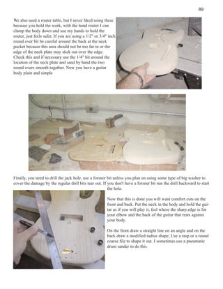 89
We also used a router table, but I never liked using these
because you hold the work, with the hand router I can
clamp the body down and use my hands to hold the
router, just feels safer. If you are using a 1/2" or 3/4" inch
round over bit be careful around the back at the neck
pocket because this area should not be too far in or the
edge of the neck plate may stick out over the edge.
Check this and if necessary use the 1/4" bit around the
location of the neck plate and sand by hand the two
round overs smooth together. Now you have a guitar
body plain and simple

Finally, you need to drill the jack hole, use a forsner bit unless you plan on using some type of big washer to
cover the damage by the regular drill bits tear out. If you don't have a forsner bit run the drill backward to start
the hole.
Now that this is done you will want comfort cuts on the
front and back. Put the neck in the body and hold the guitar as if you will play it, feel where the sharp edge is for
your elbow and the back of the guitar that rests against
your body.
On the front draw a straight line on an angle and on the
back draw a modified radius shape, Use a rasp or a round
coarse file to shape it out. I sometimes use a pneumatic
drum sander to do this.

 