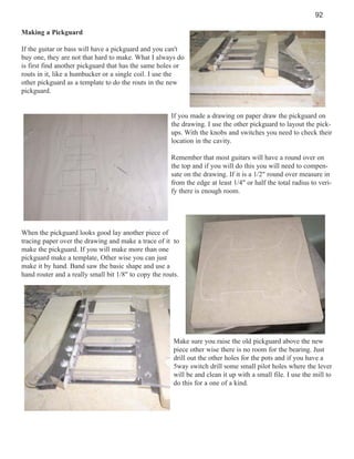 92
Making a Pickguard
If the guitar or bass will have a pickguard and you can't
buy one, they are not that hard to make. What I always do
is first find another pickguard that has the same holes or
routs in it, like a humbucker or a single coil. I use the
other pickguard as a template to do the routs in the new
pickguard.

If you made a drawing on paper draw the pickguard on
the drawing. I use the other pickguard to layout the pickups. With the knobs and switches you need to check their
location in the cavity.
Remember that most guitars will have a round over on
the top and if you will do this you will need to compensate on the drawing. If it is a 1/2" round over measure in
from the edge at least 1/4" or half the total radius to verify there is enough room.

When the pickguard looks good lay another piece of
tracing paper over the drawing and make a trace of it to
make the pickguard. If you will make more than one
pickguard make a template, Other wise you can just
make it by hand. Band saw the basic shape and use a
hand router and a really small bit 1/8" to copy the routs.

Make sure you raise the old pickguard above the new
piece other wise there is no room for the bearing. Just
drill out the other holes for the pots and if you have a
5way switch drill some small pilot holes where the lever
will be and clean it up with a small file. I use the mill to
do this for a one of a kind.

 
