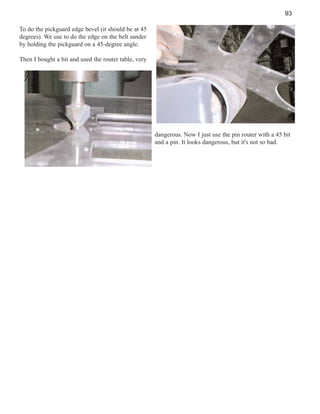 93
To do the pickguard edge bevel (it should be at 45
degrees). We use to do the edge on the belt sander
by holding the pickguard on a 45-degree angle.
Then I bought a bit and used the router table, very

dangerous. Now I just use the pin router with a 45 bit
and a pin. It looks dangerous, but it's not so bad.

 