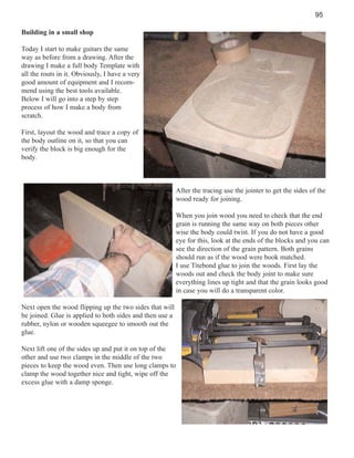 95
Building in a small shop
Today I start to make guitars the same
way as before from a drawing. After the
drawing I make a full body Template with
all the routs in it. Obviously, I have a very
good amount of equipment and I recommend using the best tools available.
Below I will go into a step by step
process of how I make a body from
scratch.
First, layout the wood and trace a copy of
the body outline on it, so that you can
verify the block is big enough for the
body.

After the tracing use the jointer to get the sides of the
wood ready for joining.
When you join wood you need to check that the end
grain is running the same way on both pieces other
wise the body could twist. If you do not have a good
eye for this, look at the ends of the blocks and you can
see the direction of the grain pattern. Both grains
should run as if the wood were book matched.
I use Titebond glue to join the woods. First lay the
woods out and check the body joint to make sure
everything lines up tight and that the grain looks good
in case you will do a transparent color.
Next open the wood flipping up the two sides that will
be joined. Glue is applied to both sides and then use a
rubber, nylon or wooden squeegee to smooth out the
glue.
Next lift one of the sides up and put it on top of the
other and use two clamps in the middle of the two
pieces to keep the wood even. Then use long clamps to
clamp the wood together nice and tight, wipe off the
excess glue with a damp sponge.

 