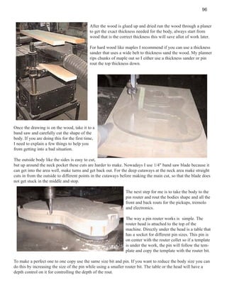 96

After the wood is glued up and dried run the wood through a planer
to get the exact thickness needed for the body, always start from
wood that is the correct thickness this will save allot of work later.
For hard wood like maples I recommend if you can use a thickness
sander that uses a wide belt to thickness sand the wood. My planner
rips chunks of maple out so I either use a thickness sander or pin
rout the top thickness down.

Once the drawing is on the wood, take it to a
band saw and carefully cut the shape of the
body. If you are doing this for the first time,
I need to explain a few things to help you
from getting into a bad situation.
The outside body like the sides is easy to cut,
but up around the neck pocket these cuts are harder to make. Nowadays I use 1/4" band saw blade because it
can get into the area well, make turns and get back out. For the deep cutaways at the neck area make straight
cuts in from the outside to different points in the cutaways before making the main cut, so that the blade does
not get stuck in the middle and stop.
The next step for me is to take the body to the
pin router and rout the bodies shape and all the
front and back routs for the pickups, tremolo
and electronics.
The way a pin router works is simple. The
router head is attached to the top of the
machine. Directly under the head is a table that
has a socket for different pin sizes. This pin is
on center with the router collet so if a template
is under the work, the pin will follow the template and copy the template with the router bit.
To make a perfect one to one copy use the same size bit and pin. If you want to reduce the body size you can
do this by increasing the size of the pin while using a smaller router bit. The table or the head will have a
depth control on it for controlling the depth of the rout.

 