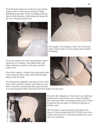 97
To do the body round over use the pin router and the
proper round over bit between 2mm up to 20mm
depending on the body. If there is binding on the top,
figure out the thickness of the binding and reduce the
pin size to bring the router bit in.

For example, if the binding is 2mm I use an 8mm pin
with a 12mm bit this will rout a perfect 2mm channel
for binding.

To cut the comfort cuts in the front and back I made a
jig that sits at 15 degrees. Two clamps hold in the
body a band saw is used to cut the front and back
comfort cuts.
Now all the routing is finished. final sand out the body
with a pneumatic palm sander and 80/180/220 paper
and get ready for finish.
The finish process depends on the type of wood. If the
body will be stained or sunburst, use alcohol or water
dyes to stain the wood and then either spray the burst
in or start clearing the body. (See Paint and Finish chapter for more info)

On woods like mahogany or solid colors I use a polyester
sanding sealer on the wood to seal it before finishing. I
have used a pore filler on mahogany before, but it's a pain
to sand and clogs the paper so I prefer the polyester to
seal the wood.
The next step is to spray the color on the guitar I use
House of Color urethanes (800-328-5139) for most of my
custom work because it is fool proof and they have every
color you could need.

 