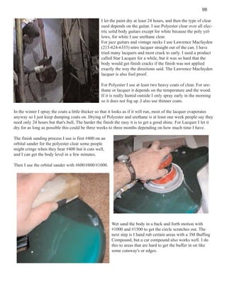 98
I let the paint dry at least 24 hours, and then the type of clear
used depends on the guitar. I use Polyester clear over all electric solid body guitars except for white because the poly yellows, for white I use urethane clear.
For jazz guitars and vintage necks I use Lawrence Macfayden
(215-624-6333) nitro lacquer straight out of the can. I have
tried many lacquers and most crack to early. I used a product
called Star Lacquer for a while, but it was so hard that the
body would get finish cracks if the finish was not applied
exactly the way the directions said. The Lawrence Macfayden
lacquer is also fool proof.
For Polyester I use at least two heavy coats of clear. For urethane or lacquer it depends on the temperature and the wood.
If it is really humid outside I only spray early in the morning
so it does not fog up ,I also use thinner coats.
In the winter I spray the coats a little thicker so that it looks as if it will run, most of the lacquer evaporates
anyway so I just keep dumping coats on. Drying of Polyester and urethane is at least one week people say they
need only 24 hours but that's bull, The harder the finish the easy it is to get a good shine. For Lacquer I let it
dry for as long as possible this could be three weeks to three months depending on how much time I have.
The finish sanding process I use is first #400 on an
orbital sander for the polyester clear some people
might cringe when they hear #400 but it cuts well,
and I can get the body level in a few minutes.
Then I use the orbital sander with #600/#800/#1000.

Wet sand the body in a back and forth motion with
#1000 and #1500 to get the circle scratches out. The
next step is I hand rub certain areas with a 3M Buffing
Compound, but a car compound also works well. I do
this to areas that are hard to get the buffer in on like
some cutaway's or edges.

 