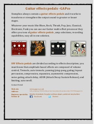 Guitar effects pedals –GAPco
Stompbox always contain a guitar effects pedals and it works to
transform or strengthen the output sound to greater or lesser
stages.
Whatever your music like Blues, Rock, Thrash, Pop, Jazz, Classical,
Electronic, Funk you can use our Guitar multi-effect processor they
offers you tons of guitar effects pedals , amp selections, recording
capabilities, easy all in one solution.
DIY Effects pedals are divided according to effects description; you
must know that amplitude based effects are composed of volume
control, Tremolo, auto tremolo, panning/ping-pong, gating/repeat
percussion, compression, expansion, asymmetric compression,
noise gating, attack delay, ADSR (Attack Decay Sustain Release), and
limiting, auto swell.
Contact Detail:
Web site www.gapco.co.uk
Address GAPco/Audiotoyz TOCH Unit Manor Court Farm Ashurst Road Ashurst Kent TN3 9TB England, U.K.
Business speciality Retailer of products for guitar and bass players, pedal and amp builders
Follow @ Facebook Twitter
 