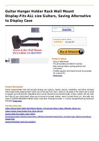Guitar Hanger Holder Rack Wall Mount
Display-Fits ALL size Guitars, Saving Alternative
to Display Case
Price :
CheckPrice
Average Customer Rating
4.5 out of 5
Product Feature
Easy to Wall Mountq
Fits all size Bass and Electric Guitarsq
Non-marring rubber coating protects theq
instrument
Flexible support arms hug the neck of any guitarq
for a secure fit.
Read moreq
Product Description
Guitar hanger/holder that will proudly display your guitars, banjos, basses, mandolins, and other stringed
instruments while keeping them safe & out of the way from harm, works on all guitars! The steel hook is rated
to support up to 60 pounds, Adjustable arms can be rotated to any desired angle, is foam coated, will not mark
the finish of your instrument! Allow you to mount to drywall, plaster, wood, cement block, etc. Also with any
style of GUITAR HERO/ROCK BAND Guitar Controller. Package included: 1 x Guitar hanger(Mounting Hardware
Included) Read more
You May Also Like
Guitar Hanger Hook Holder Wall Mount Display - Fits all size Guitars, Bass, Mandolin, Banjo, etc.
Guitar Chords, Music Poster Print, 24 by 36-Inch
Dunlop 5005 Pick Holder, Each (5005)
ChromaCast Pearl Celluloid Guitar Picks - 48 Piece Assorted Variety Pack - Includes Light, Medium and Heavy
Gauge Picks
Dunlop Pickholder (picks not included)
 