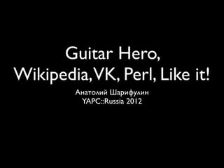 Guitar Hero,
Wikipedia,VK, Perl, Like it!
        Анатолий Шарифулин
         YAPC::Russia 2012
 