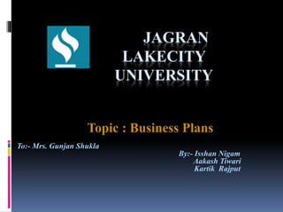 JAGRAN
LAKECITY
UNIVERSITY
Topic : Business Plans
To:- Mrs. Gunjan Shukla
By:- Isshan Nigam
Aakash Tiwari
Kartik Rajput
 