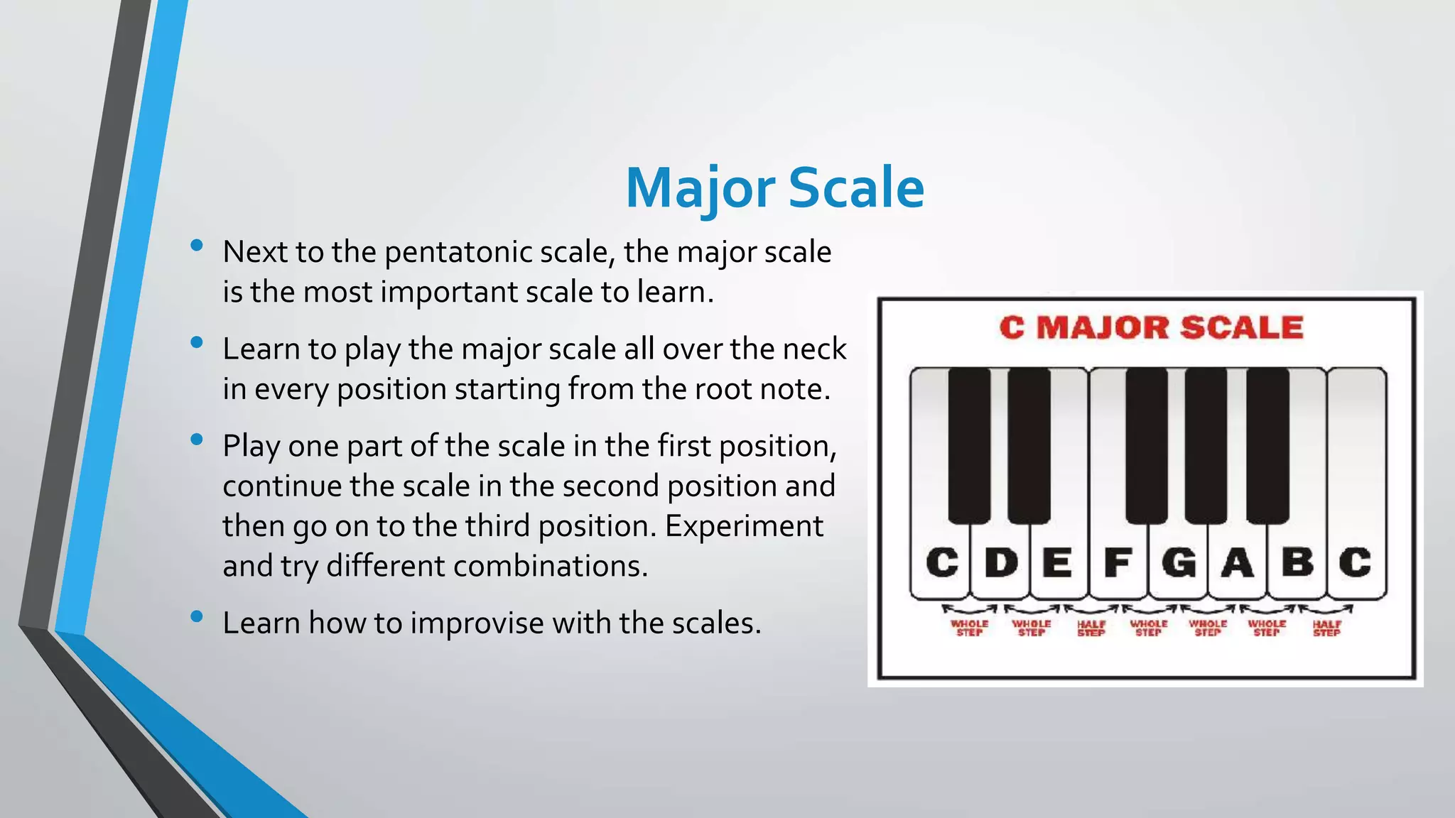 Major Scale
• Next to the pentatonic scale, the major scale
is the most important scale to learn.
• Learn to play the major scale all over the neck
in every position starting from the root note.
• Play one part of the scale in the first position,
continue the scale in the second position and
then go on to the third position. Experiment
and try different combinations.
• Learn how to improvise with the scales.
 