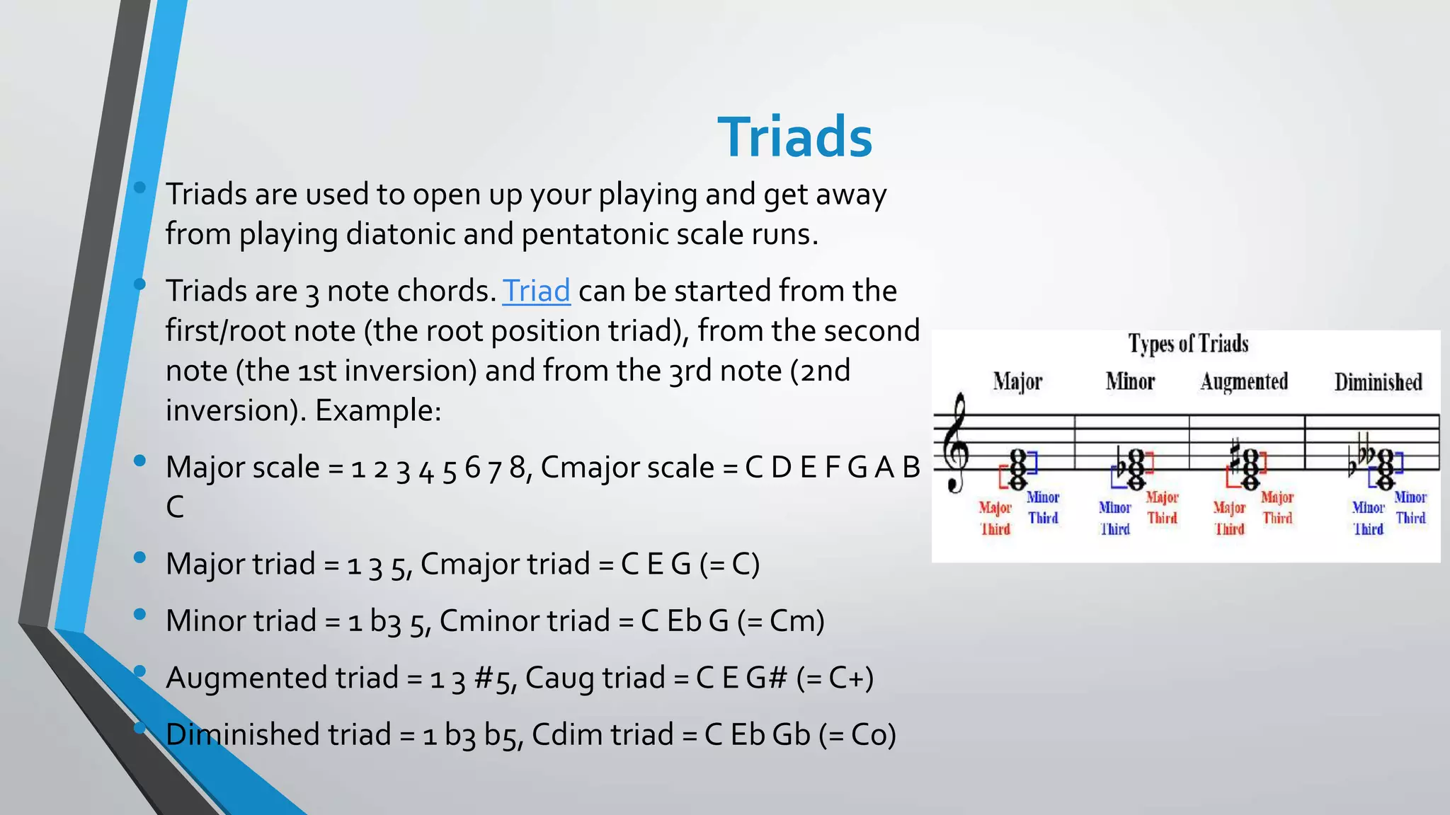 Triads
• Triads are used to open up your playing and get away
from playing diatonic and pentatonic scale runs.
• Triads are 3 note chords.Triad can be started from the
first/root note (the root position triad), from the second
note (the 1st inversion) and from the 3rd note (2nd
inversion). Example:
• Major scale = 1 2 3 4 5 6 7 8, Cmajor scale = C D E F G A B
C
• Major triad = 1 3 5, Cmajor triad = C E G (= C)
• Minor triad = 1 b3 5, Cminor triad = C Eb G (= Cm)
• Augmented triad = 1 3 #5, Caug triad = C E G# (= C+)
• Diminished triad = 1 b3 b5, Cdim triad = C Eb Gb (= Co)
 