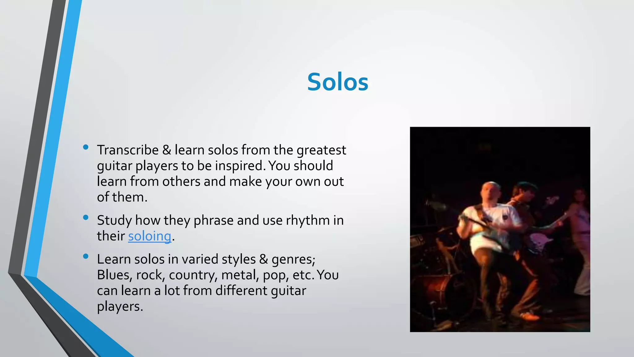Solos
• Transcribe & learn solos from the greatest
guitar players to be inspired.You should
learn from others and make your own out
of them.
• Study how they phrase and use rhythm in
their soloing.
• Learn solos in varied styles & genres;
Blues, rock, country, metal, pop, etc.You
can learn a lot from different guitar
players.
 