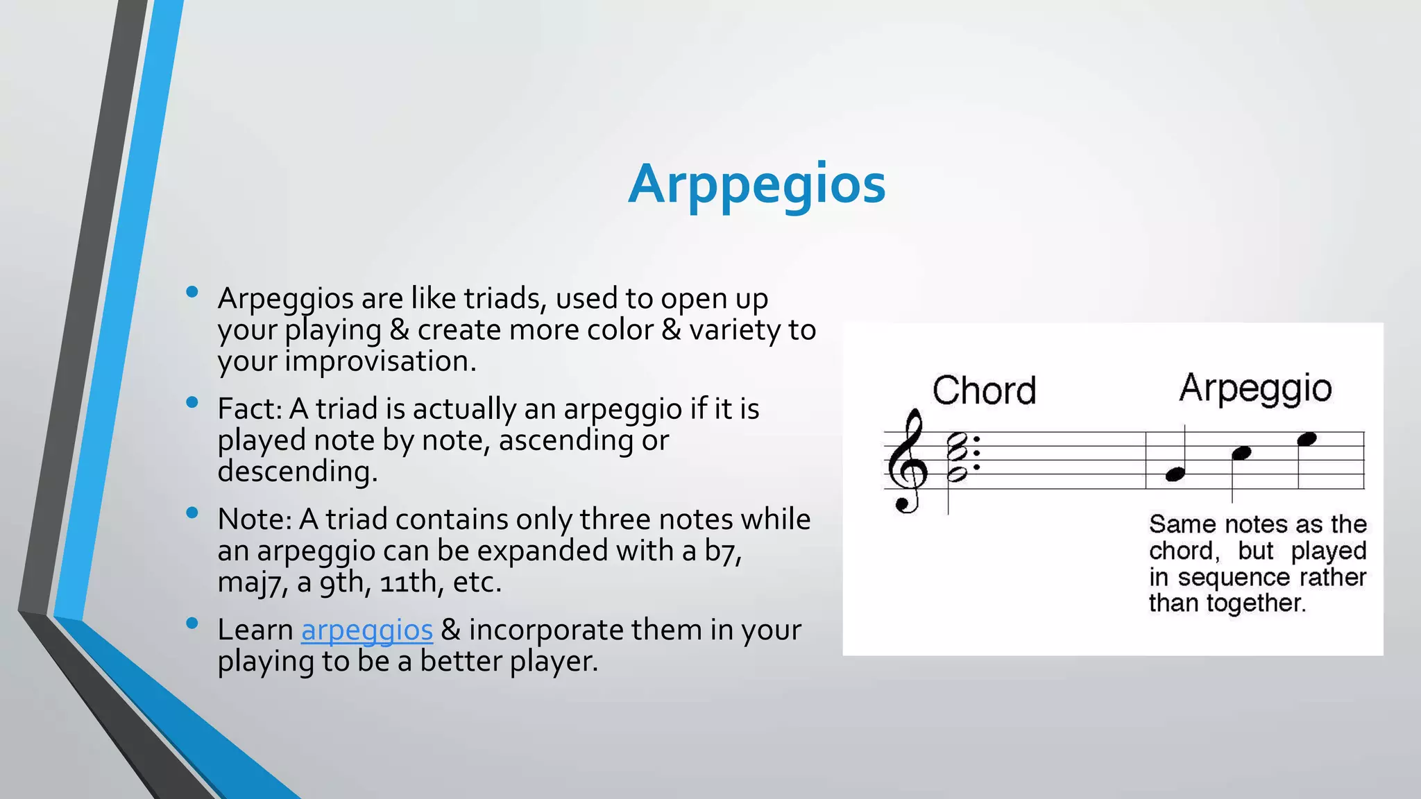 Arppegios
• Arpeggios are like triads, used to open up
your playing & create more color & variety to
your improvisation.
• Fact: A triad is actually an arpeggio if it is
played note by note, ascending or
descending.
• Note: A triad contains only three notes while
an arpeggio can be expanded with a b7,
maj7, a 9th, 11th, etc.
• Learn arpeggios & incorporate them in your
playing to be a better player.
 