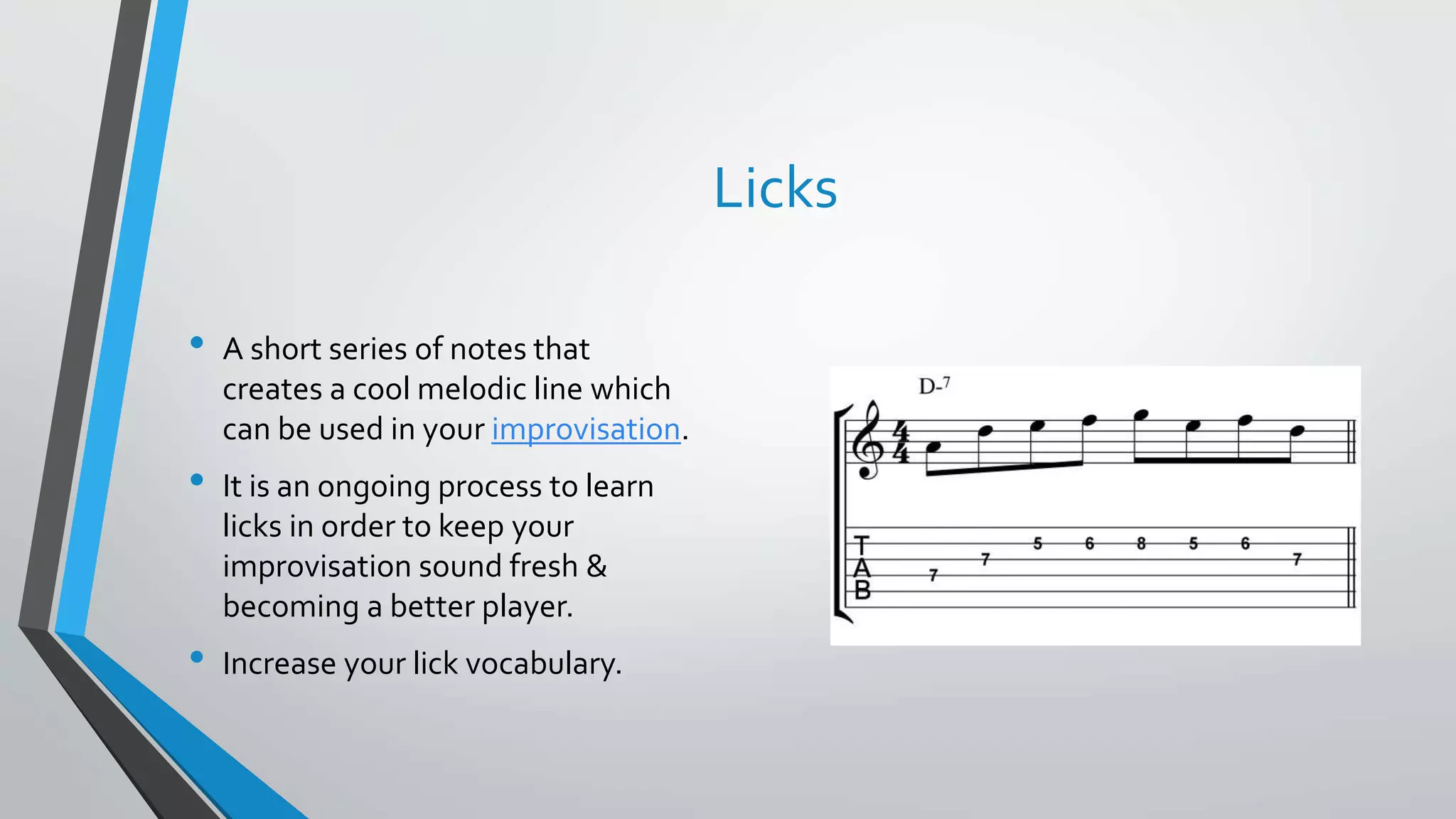 Licks
• A short series of notes that
creates a cool melodic line which
can be used in your improvisation.
• It is an ongoing process to learn
licks in order to keep your
improvisation sound fresh &
becoming a better player.
• Increase your lick vocabulary.
 