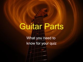 Guitar Parts
 What you need to
 know for your quiz
 