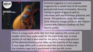 Guitarist magazine is a very popular
magazine for a whole host of all rounded
guitarist and music enthusiasts, focusing
mainly on guitarist gear as well as
interviews with world famous guitarists and
bands. This particular issue, November
2014, features a large article on the ‘Gibson
Custom Billy Gibbons Goldtop Les Paul’
electric guitar.
There is a large bold white title font that captions the article and
smaller white font underneath for the main body text. A small
section of red text is also used for the price. A very large picture
of the aforementioned guitar takes up the majority of the pages.
A very large white puff is used to label the article in relation to
the contents page and is positioned in the top left corner.
 