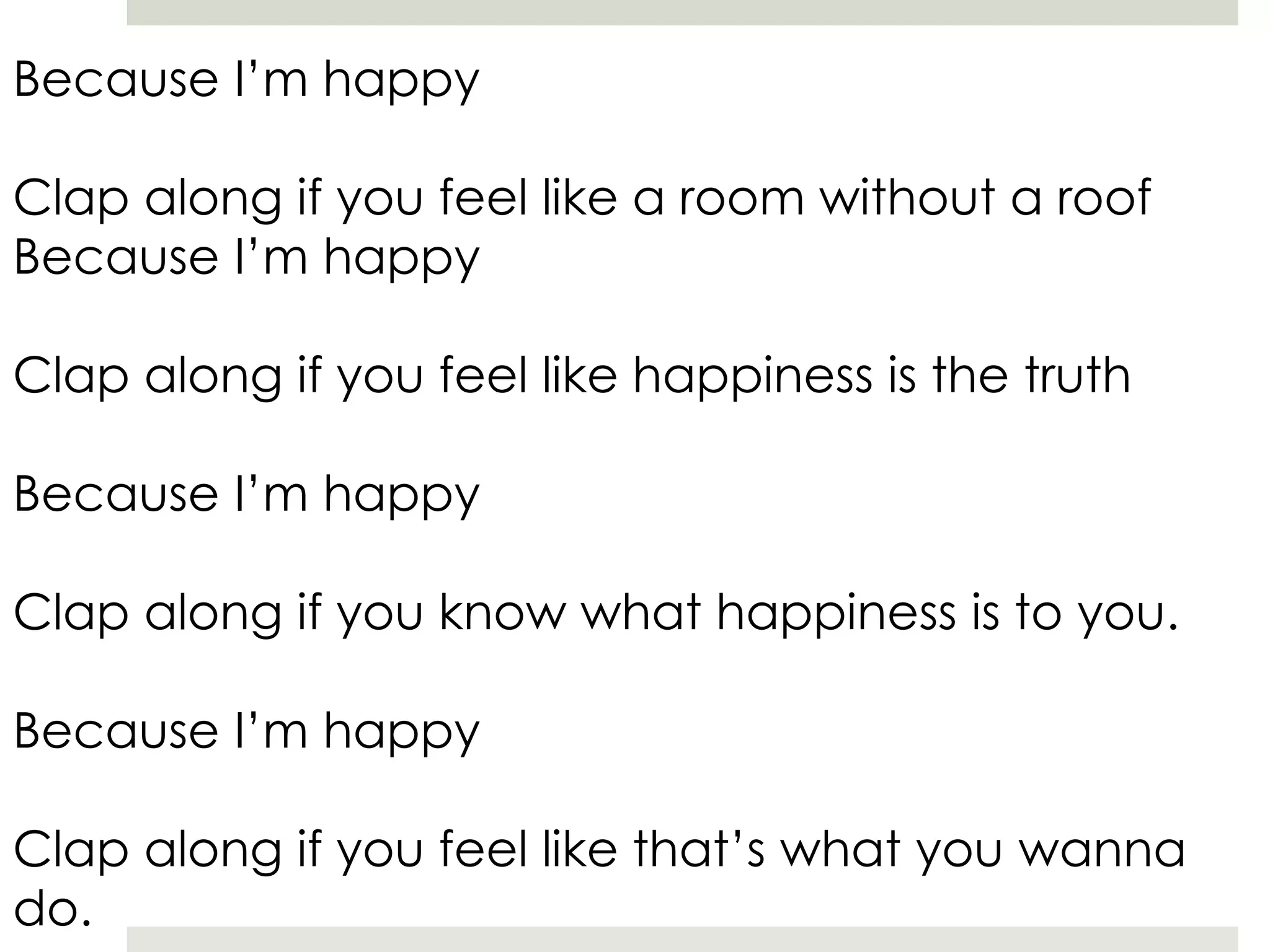 Because I’m happy
Clap along if you feel like a room without a roof
Because I’m happy
Clap along if you feel like happiness is the truth
Because I’m happy
Clap along if you know what happiness is to you.
Because I’m happy
Clap along if you feel like that’s what you wanna
do.