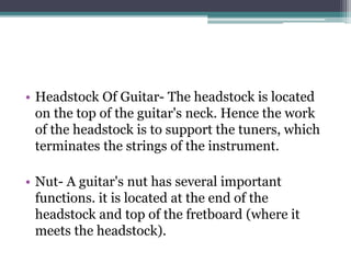 • Headstock Of Guitar- The headstock is located
on the top of the guitar's neck. Hence the work
of the headstock is to support the tuners, which
terminates the strings of the instrument.
• Nut- A guitar's nut has several important
functions. it is located at the end of the
headstock and top of the fretboard (where it
meets the headstock).
 